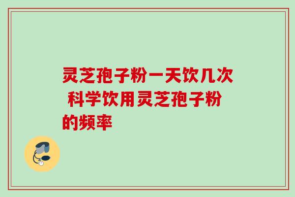 灵芝孢子粉一天饮几次 科学饮用灵芝孢子粉的频率 灵芝孢子粉一天饮几次 科学饮用灵芝孢子粉的频率