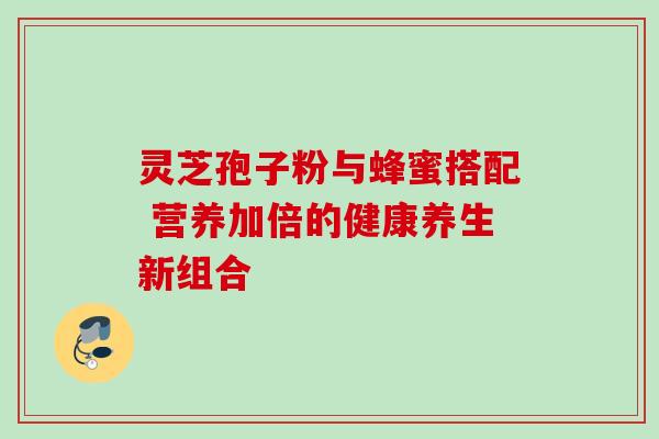 灵芝孢子粉与蜂蜜搭配 营养加倍的健康养生新组合 灵芝孢子粉与蜂蜜搭配 营养加倍的健康养生新组合