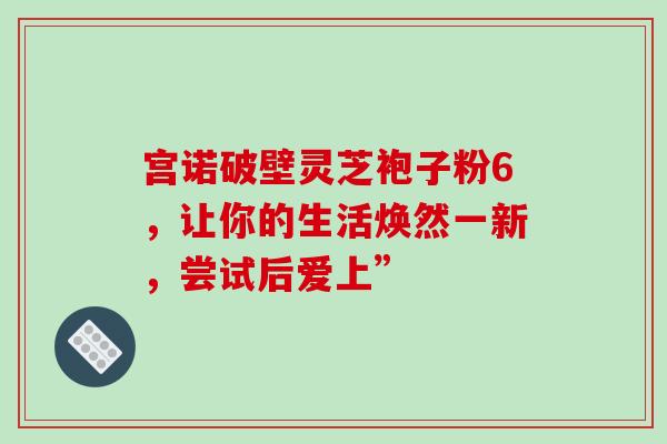 宫诺破壁灵芝袍子粉6,让你的生活焕然一新,尝试后爱上” 宫诺破壁灵芝袍子粉6,让你的生活焕然一新,尝试后爱上”